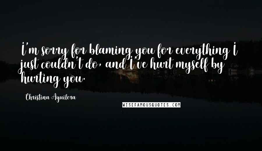 Christina Aguilera Quotes: I'm sorry for blaming you for everything I just couldn't do, and I've hurt myself by hurting you.