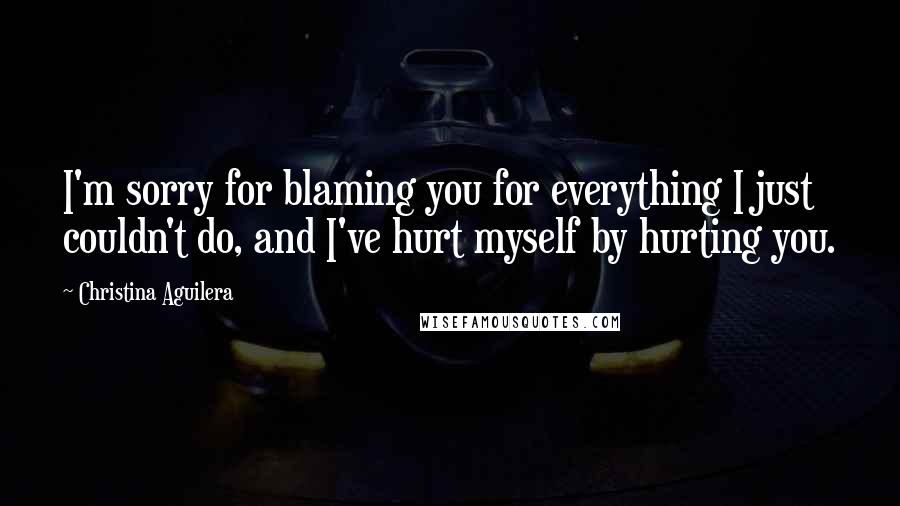 Christina Aguilera Quotes: I'm sorry for blaming you for everything I just couldn't do, and I've hurt myself by hurting you.