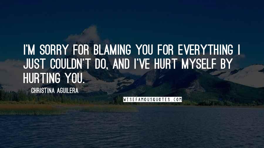 Christina Aguilera Quotes: I'm sorry for blaming you for everything I just couldn't do, and I've hurt myself by hurting you.