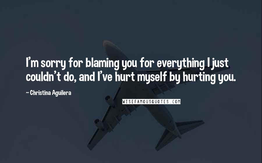 Christina Aguilera Quotes: I'm sorry for blaming you for everything I just couldn't do, and I've hurt myself by hurting you.