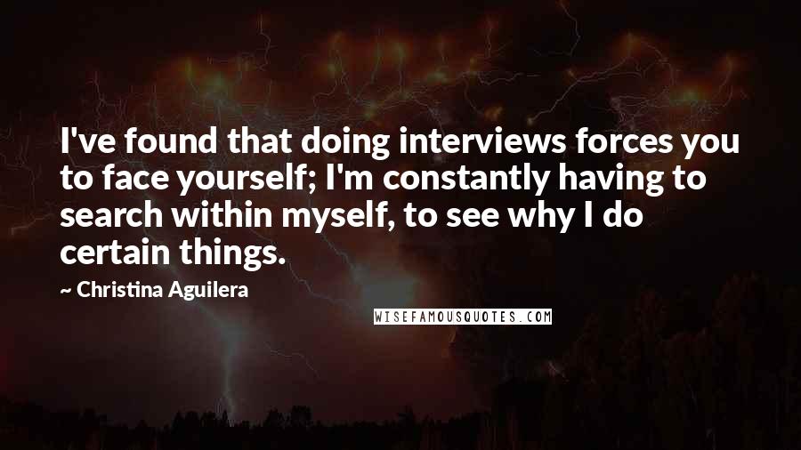 Christina Aguilera Quotes: I've found that doing interviews forces you to face yourself; I'm constantly having to search within myself, to see why I do certain things.