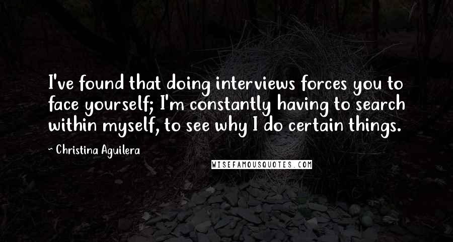 Christina Aguilera Quotes: I've found that doing interviews forces you to face yourself; I'm constantly having to search within myself, to see why I do certain things.