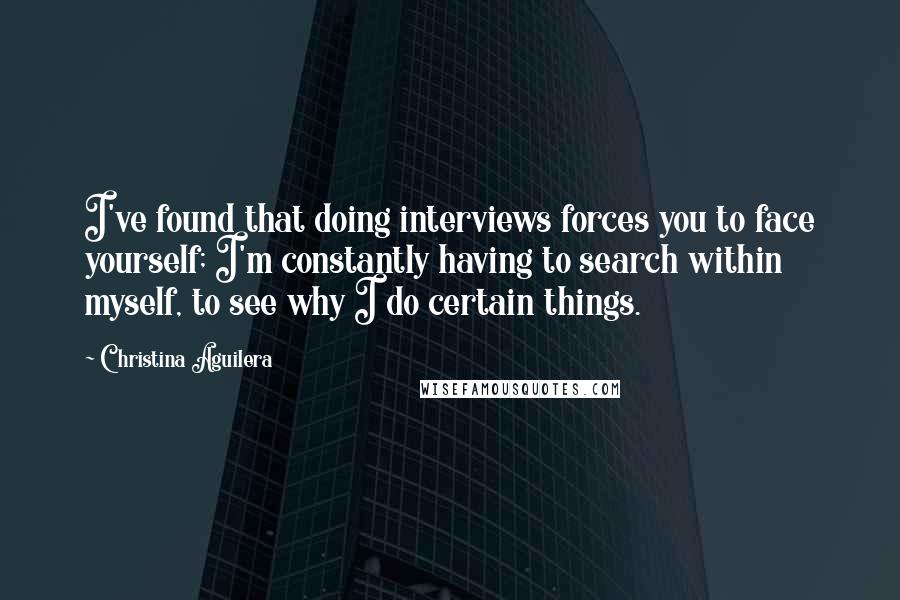 Christina Aguilera Quotes: I've found that doing interviews forces you to face yourself; I'm constantly having to search within myself, to see why I do certain things.