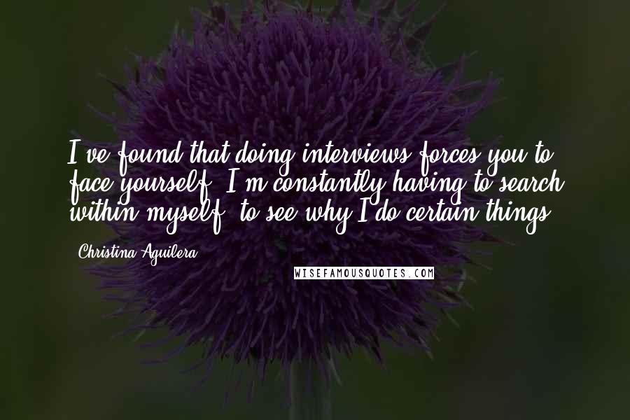 Christina Aguilera Quotes: I've found that doing interviews forces you to face yourself; I'm constantly having to search within myself, to see why I do certain things.