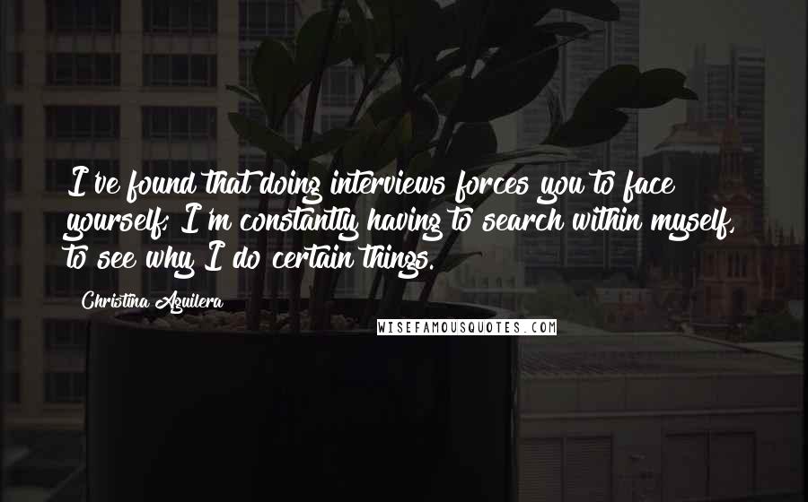Christina Aguilera Quotes: I've found that doing interviews forces you to face yourself; I'm constantly having to search within myself, to see why I do certain things.