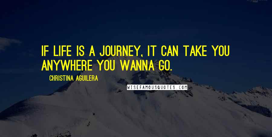 Christina Aguilera Quotes: If life is a journey, It can take you anywhere you wanna go.