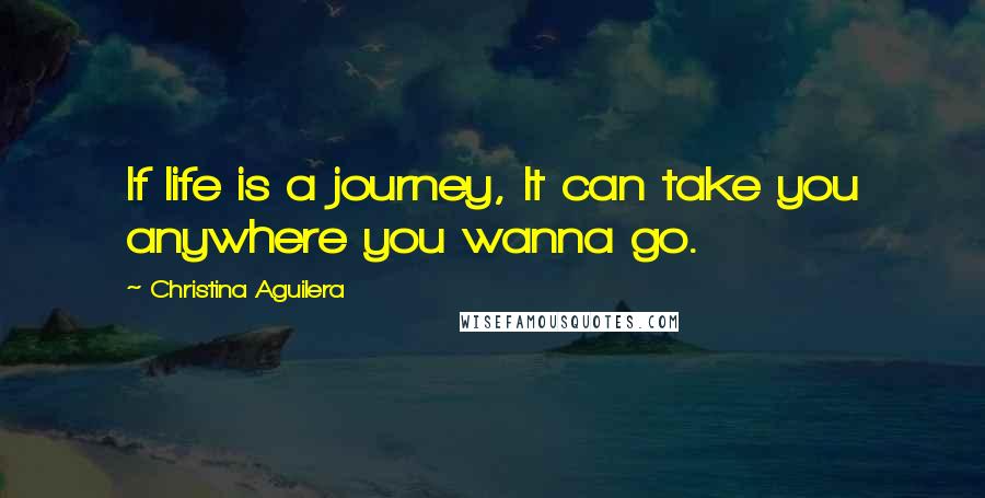 Christina Aguilera Quotes: If life is a journey, It can take you anywhere you wanna go.