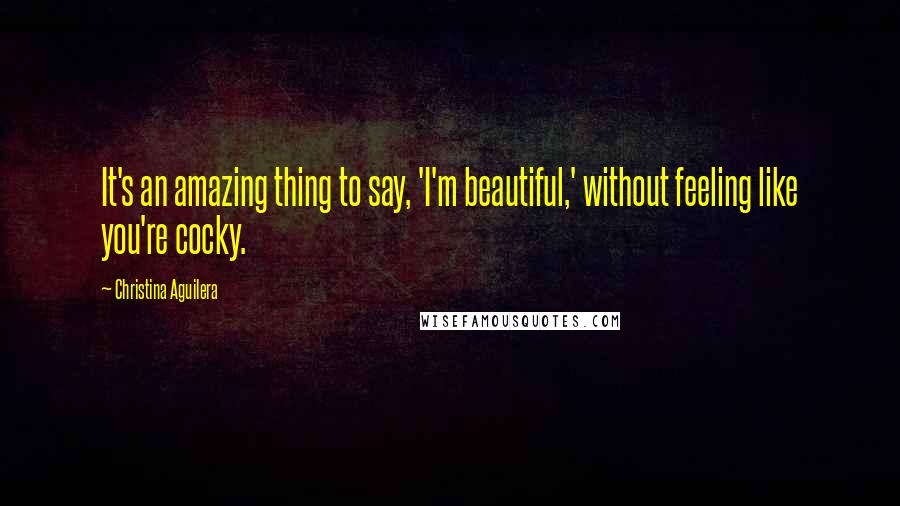 Christina Aguilera Quotes: It's an amazing thing to say, 'I'm beautiful,' without feeling like you're cocky.
