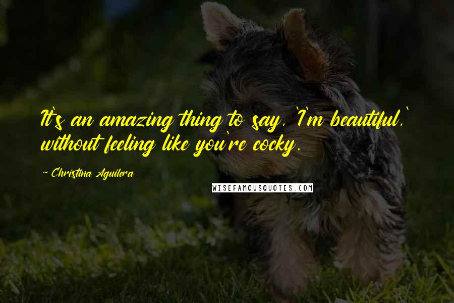 Christina Aguilera Quotes: It's an amazing thing to say, 'I'm beautiful,' without feeling like you're cocky.