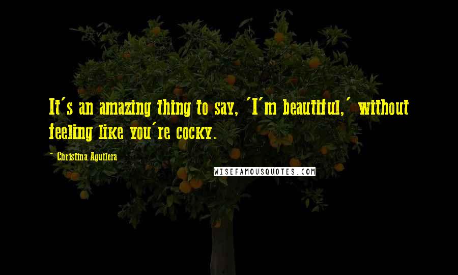 Christina Aguilera Quotes: It's an amazing thing to say, 'I'm beautiful,' without feeling like you're cocky.