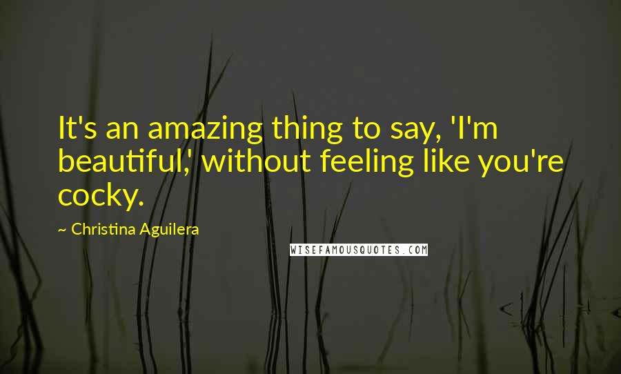 Christina Aguilera Quotes: It's an amazing thing to say, 'I'm beautiful,' without feeling like you're cocky.