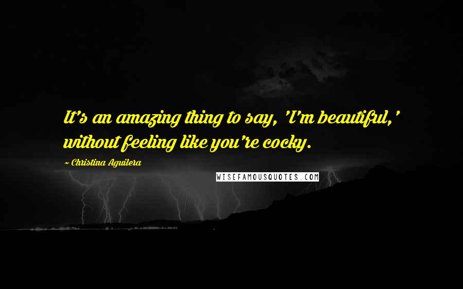 Christina Aguilera Quotes: It's an amazing thing to say, 'I'm beautiful,' without feeling like you're cocky.