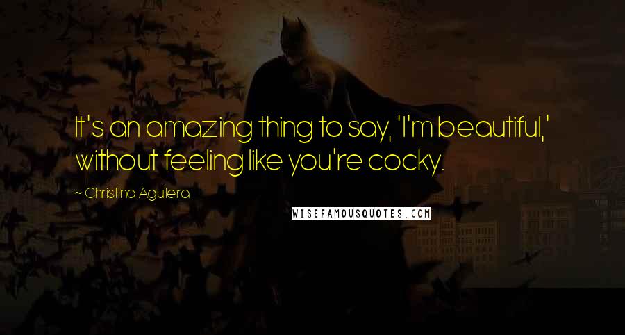 Christina Aguilera Quotes: It's an amazing thing to say, 'I'm beautiful,' without feeling like you're cocky.
