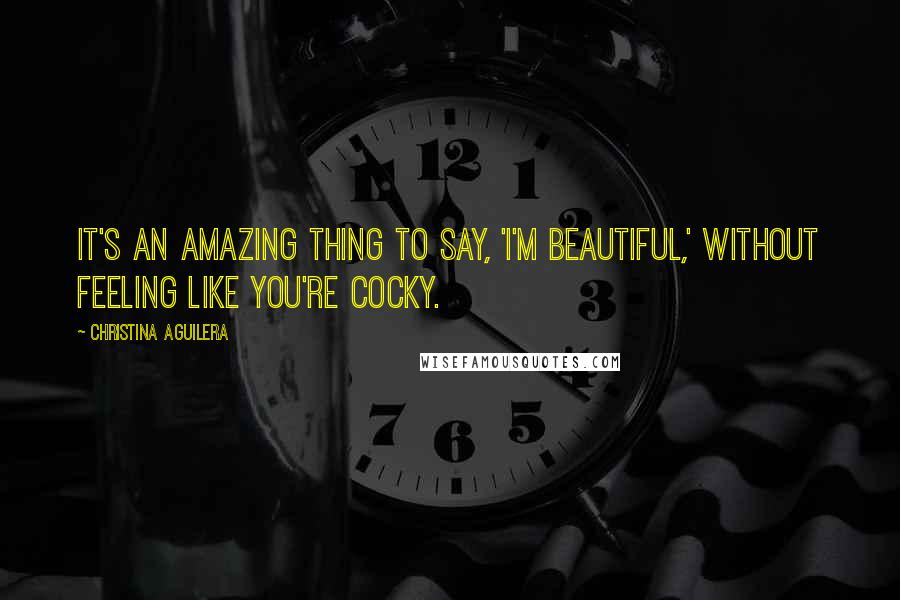 Christina Aguilera Quotes: It's an amazing thing to say, 'I'm beautiful,' without feeling like you're cocky.