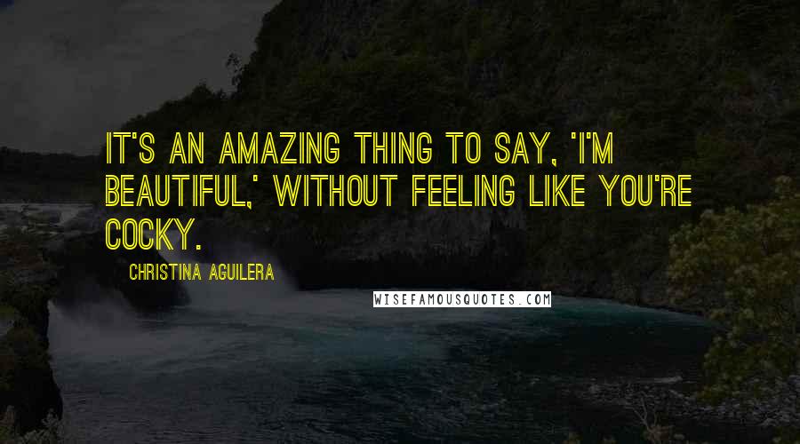 Christina Aguilera Quotes: It's an amazing thing to say, 'I'm beautiful,' without feeling like you're cocky.