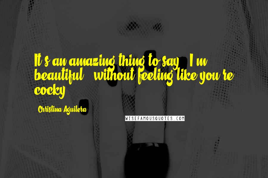 Christina Aguilera Quotes: It's an amazing thing to say, 'I'm beautiful,' without feeling like you're cocky.