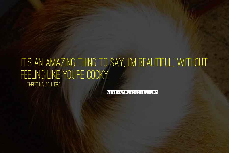 Christina Aguilera Quotes: It's an amazing thing to say, 'I'm beautiful,' without feeling like you're cocky.