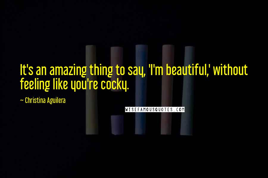 Christina Aguilera Quotes: It's an amazing thing to say, 'I'm beautiful,' without feeling like you're cocky.