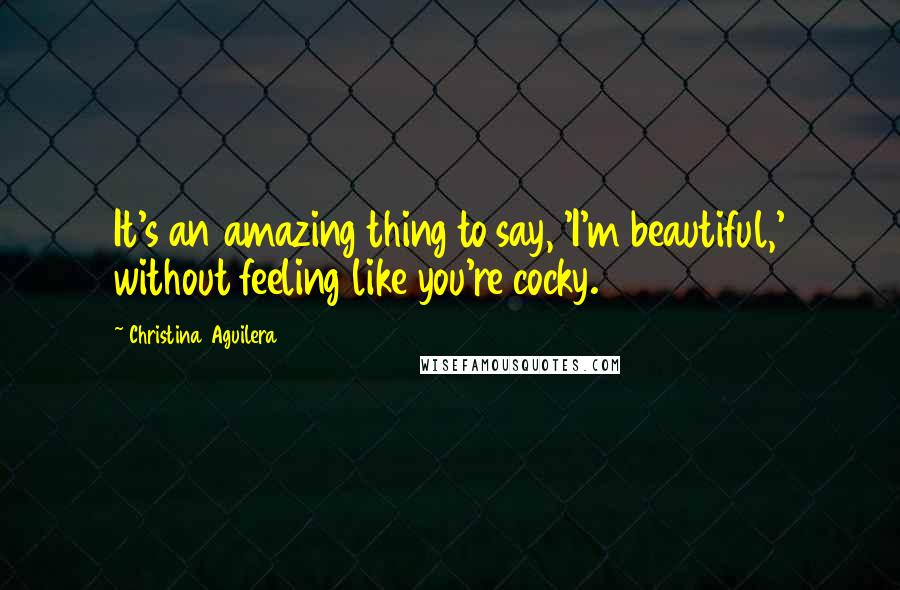Christina Aguilera Quotes: It's an amazing thing to say, 'I'm beautiful,' without feeling like you're cocky.