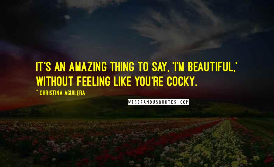Christina Aguilera Quotes: It's an amazing thing to say, 'I'm beautiful,' without feeling like you're cocky.