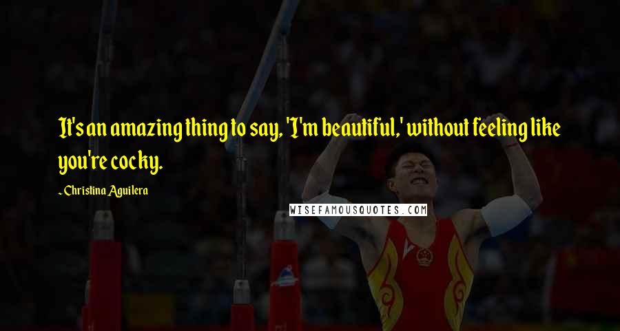 Christina Aguilera Quotes: It's an amazing thing to say, 'I'm beautiful,' without feeling like you're cocky.