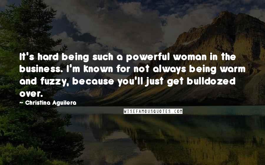 Christina Aguilera Quotes: It's hard being such a powerful woman in the business. I'm known for not always being warm and fuzzy, because you'll just get bulldozed over.