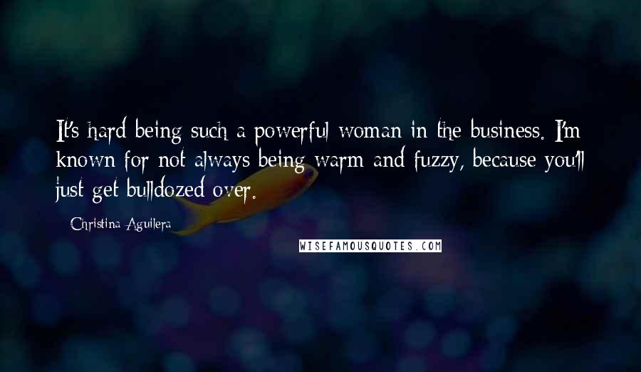 Christina Aguilera Quotes: It's hard being such a powerful woman in the business. I'm known for not always being warm and fuzzy, because you'll just get bulldozed over.