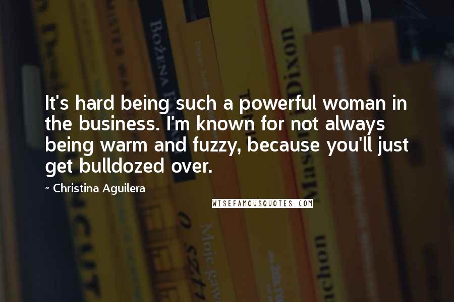 Christina Aguilera Quotes: It's hard being such a powerful woman in the business. I'm known for not always being warm and fuzzy, because you'll just get bulldozed over.