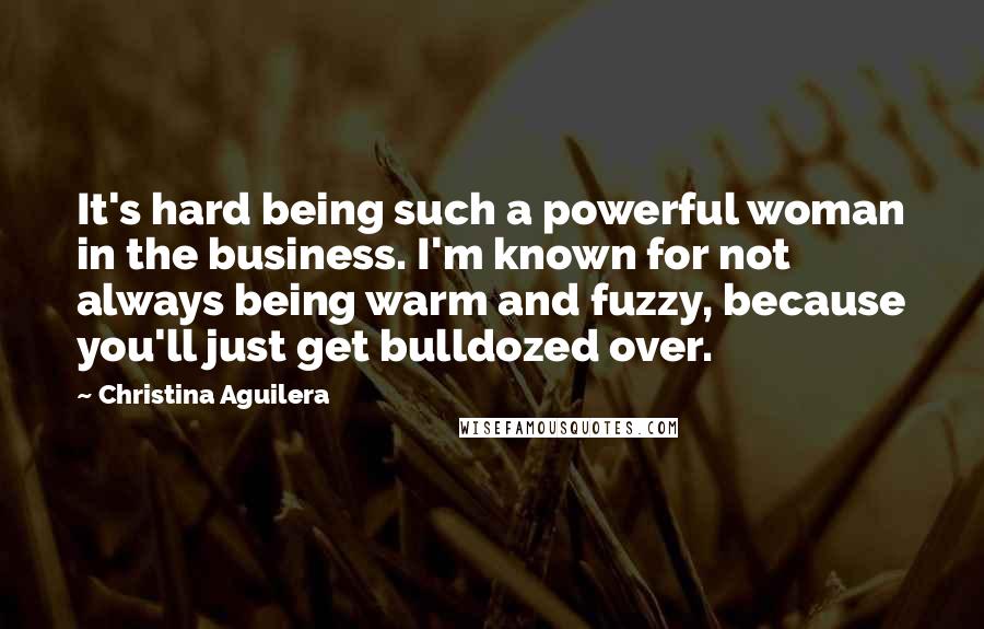 Christina Aguilera Quotes: It's hard being such a powerful woman in the business. I'm known for not always being warm and fuzzy, because you'll just get bulldozed over.