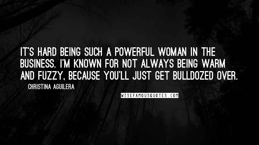 Christina Aguilera Quotes: It's hard being such a powerful woman in the business. I'm known for not always being warm and fuzzy, because you'll just get bulldozed over.