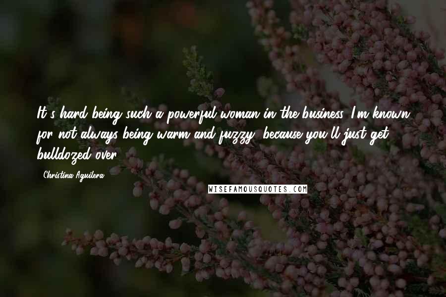 Christina Aguilera Quotes: It's hard being such a powerful woman in the business. I'm known for not always being warm and fuzzy, because you'll just get bulldozed over.