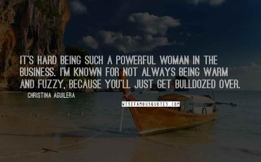 Christina Aguilera Quotes: It's hard being such a powerful woman in the business. I'm known for not always being warm and fuzzy, because you'll just get bulldozed over.
