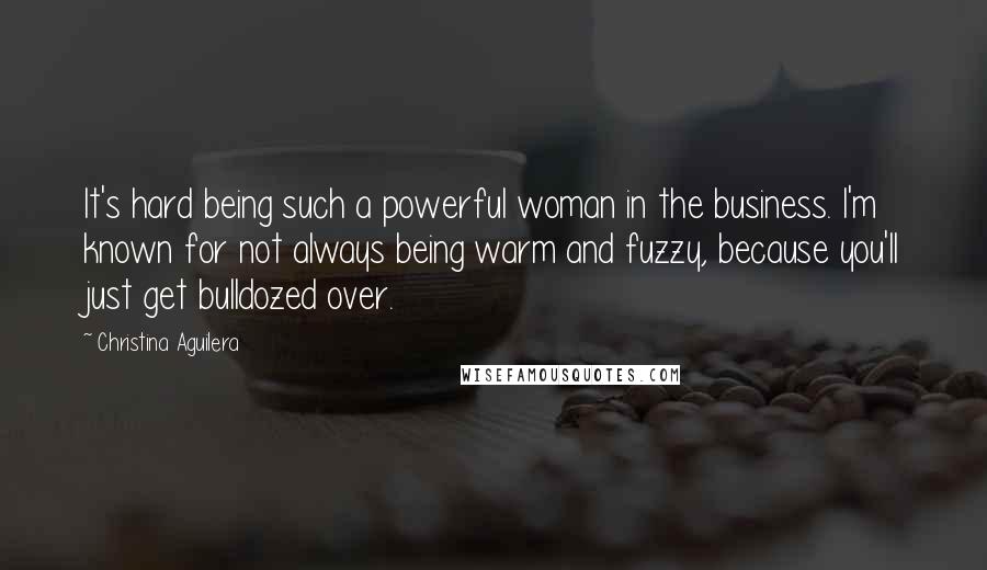 Christina Aguilera Quotes: It's hard being such a powerful woman in the business. I'm known for not always being warm and fuzzy, because you'll just get bulldozed over.