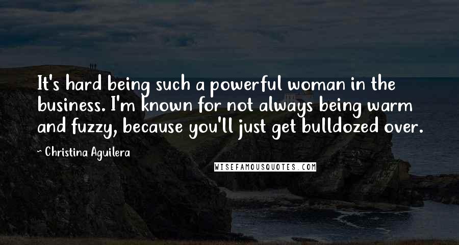Christina Aguilera Quotes: It's hard being such a powerful woman in the business. I'm known for not always being warm and fuzzy, because you'll just get bulldozed over.