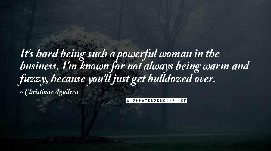 Christina Aguilera Quotes: It's hard being such a powerful woman in the business. I'm known for not always being warm and fuzzy, because you'll just get bulldozed over.