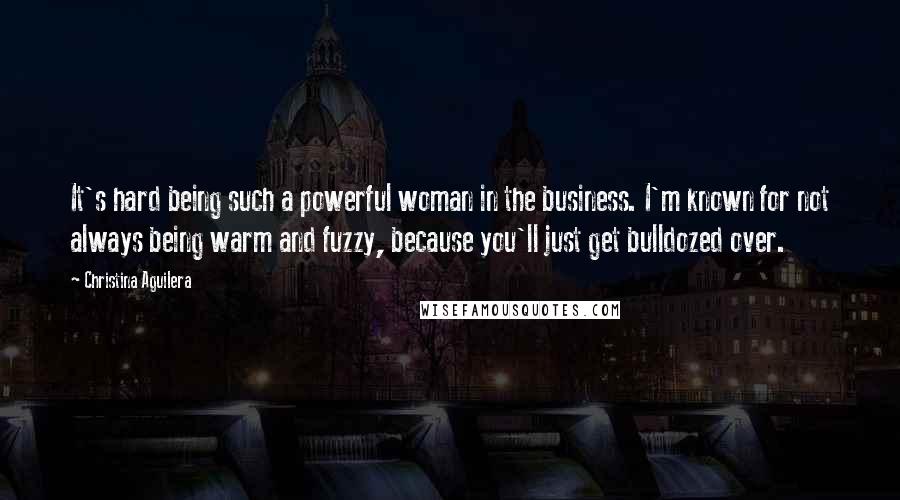 Christina Aguilera Quotes: It's hard being such a powerful woman in the business. I'm known for not always being warm and fuzzy, because you'll just get bulldozed over.
