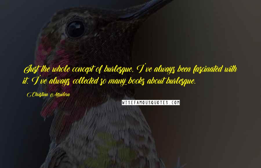 Christina Aguilera Quotes: Just the whole concept of burlesque, I've always been fascinated with it. I've always collected so many books about burlesque.