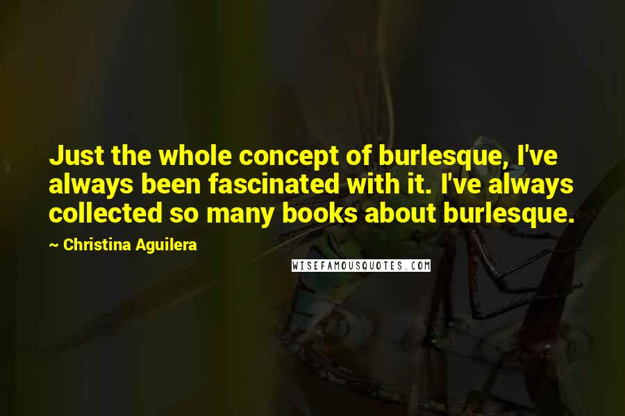 Christina Aguilera Quotes: Just the whole concept of burlesque, I've always been fascinated with it. I've always collected so many books about burlesque.