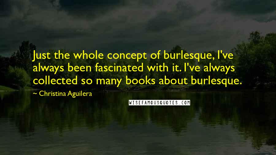 Christina Aguilera Quotes: Just the whole concept of burlesque, I've always been fascinated with it. I've always collected so many books about burlesque.