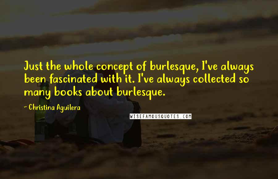 Christina Aguilera Quotes: Just the whole concept of burlesque, I've always been fascinated with it. I've always collected so many books about burlesque.