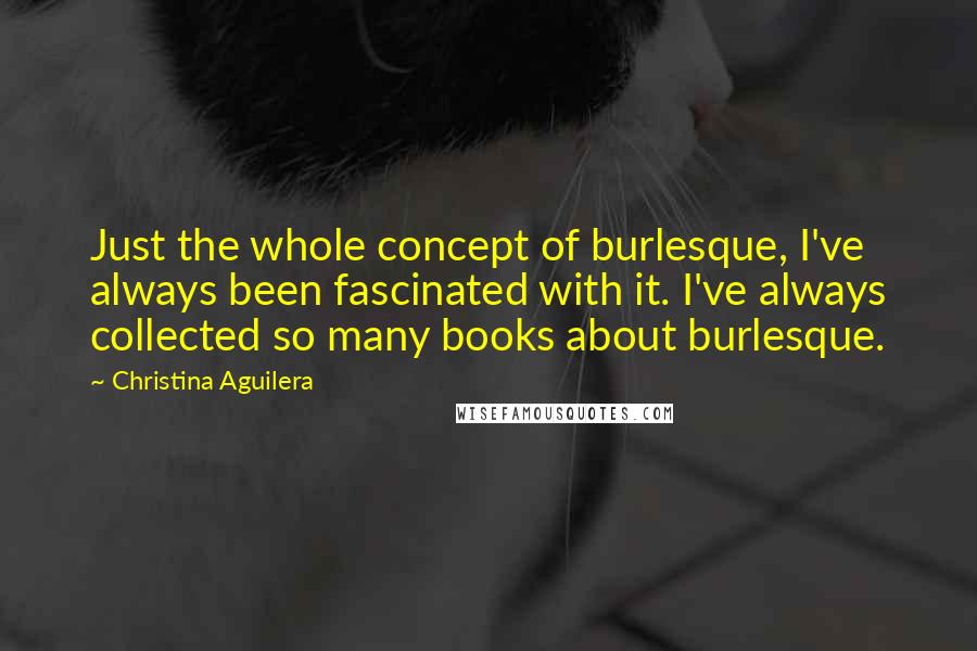 Christina Aguilera Quotes: Just the whole concept of burlesque, I've always been fascinated with it. I've always collected so many books about burlesque.