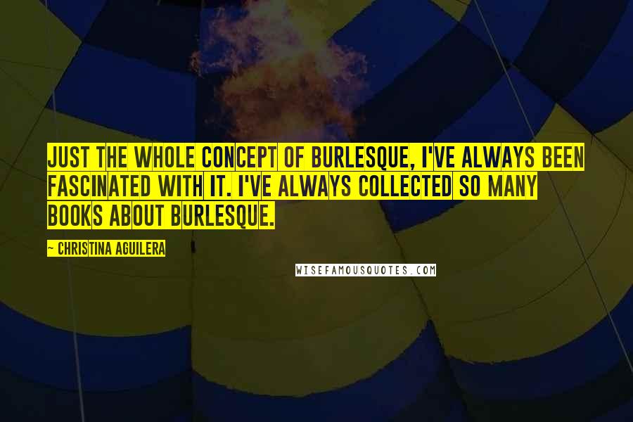 Christina Aguilera Quotes: Just the whole concept of burlesque, I've always been fascinated with it. I've always collected so many books about burlesque.