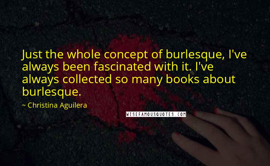 Christina Aguilera Quotes: Just the whole concept of burlesque, I've always been fascinated with it. I've always collected so many books about burlesque.