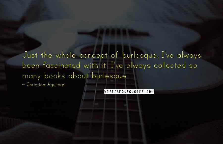 Christina Aguilera Quotes: Just the whole concept of burlesque, I've always been fascinated with it. I've always collected so many books about burlesque.