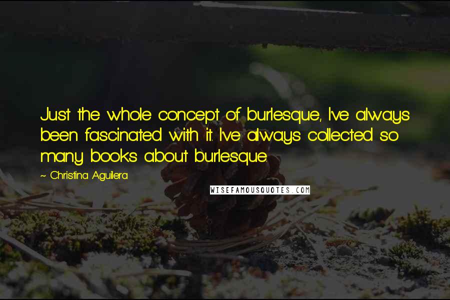 Christina Aguilera Quotes: Just the whole concept of burlesque, I've always been fascinated with it. I've always collected so many books about burlesque.