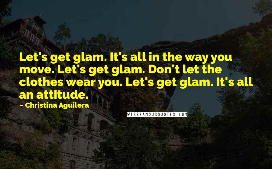 Christina Aguilera Quotes: Let's get glam. It's all in the way you move. Let's get glam. Don't let the clothes wear you. Let's get glam. It's all an attitude.
