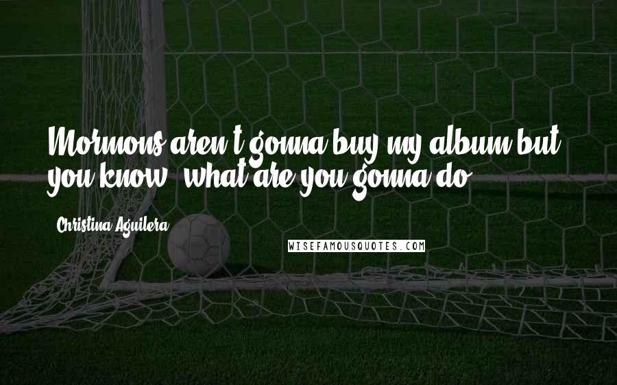 Christina Aguilera Quotes: Mormons aren't gonna buy my album but, you know, what are you gonna do?