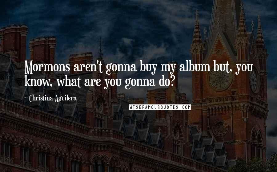 Christina Aguilera Quotes: Mormons aren't gonna buy my album but, you know, what are you gonna do?