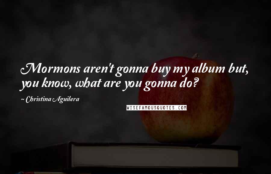 Christina Aguilera Quotes: Mormons aren't gonna buy my album but, you know, what are you gonna do?