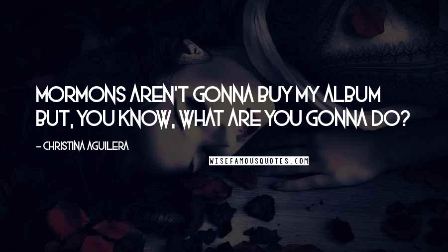 Christina Aguilera Quotes: Mormons aren't gonna buy my album but, you know, what are you gonna do?